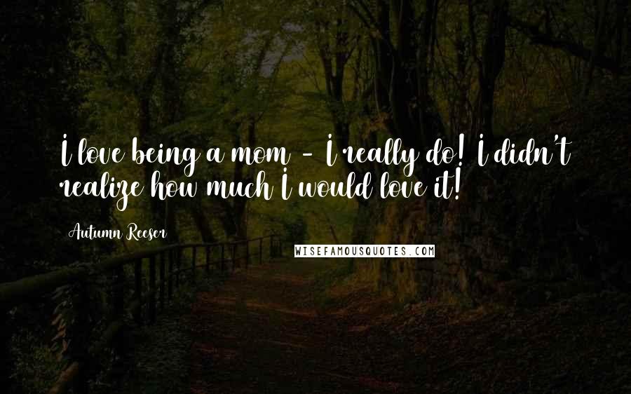 Autumn Reeser Quotes: I love being a mom - I really do! I didn't realize how much I would love it!