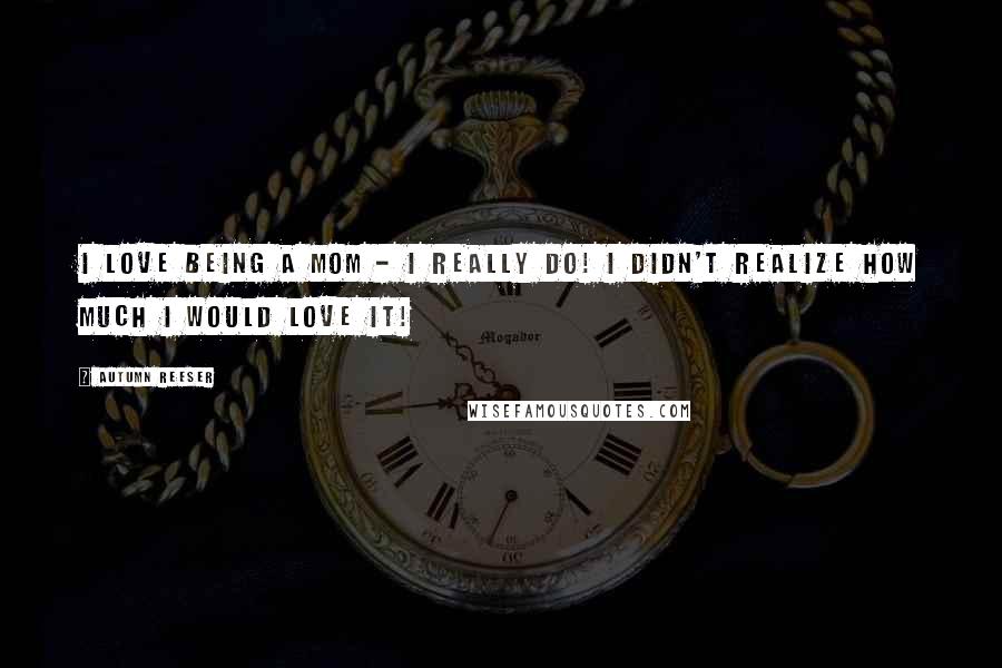 Autumn Reeser Quotes: I love being a mom - I really do! I didn't realize how much I would love it!