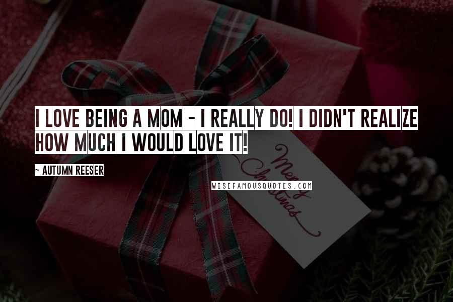 Autumn Reeser Quotes: I love being a mom - I really do! I didn't realize how much I would love it!