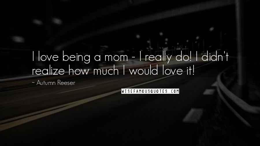 Autumn Reeser Quotes: I love being a mom - I really do! I didn't realize how much I would love it!