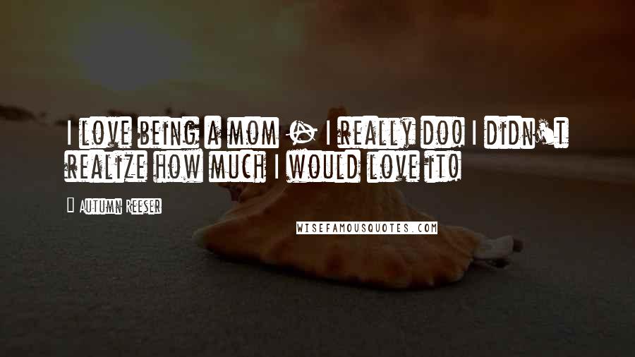 Autumn Reeser Quotes: I love being a mom - I really do! I didn't realize how much I would love it!