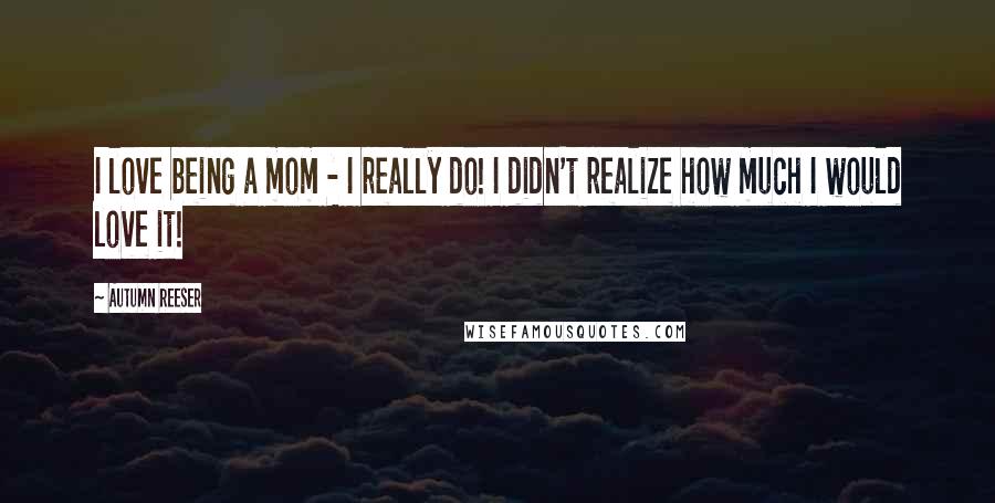 Autumn Reeser Quotes: I love being a mom - I really do! I didn't realize how much I would love it!