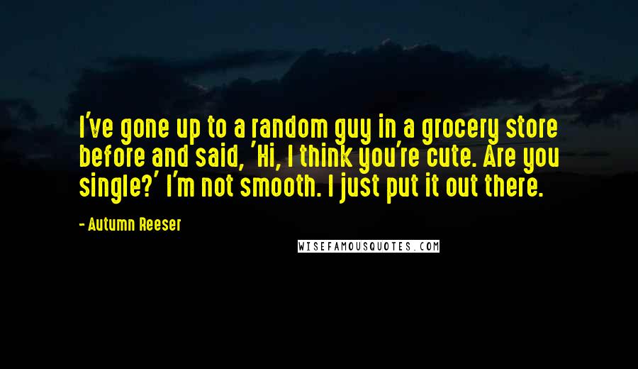 Autumn Reeser Quotes: I've gone up to a random guy in a grocery store before and said, 'Hi, I think you're cute. Are you single?' I'm not smooth. I just put it out there.