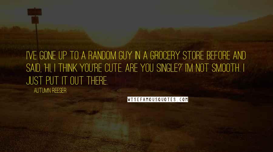 Autumn Reeser Quotes: I've gone up to a random guy in a grocery store before and said, 'Hi, I think you're cute. Are you single?' I'm not smooth. I just put it out there.