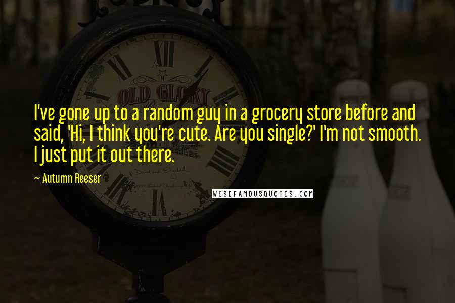 Autumn Reeser Quotes: I've gone up to a random guy in a grocery store before and said, 'Hi, I think you're cute. Are you single?' I'm not smooth. I just put it out there.