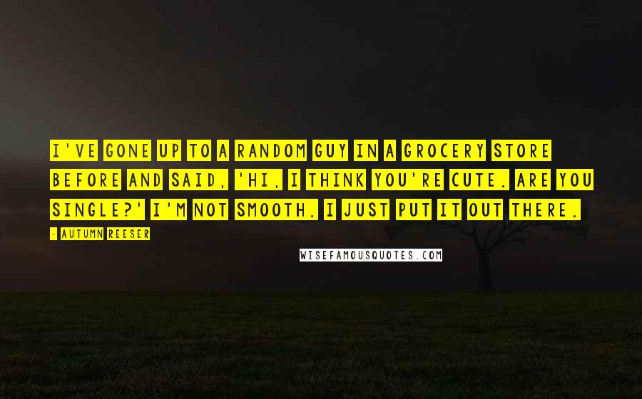 Autumn Reeser Quotes: I've gone up to a random guy in a grocery store before and said, 'Hi, I think you're cute. Are you single?' I'm not smooth. I just put it out there.