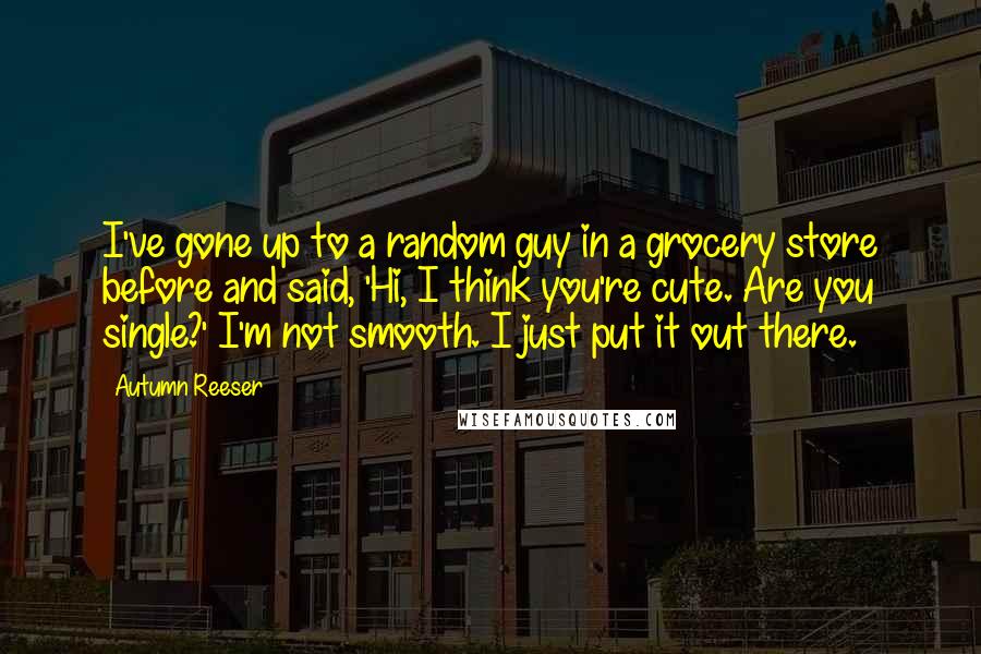 Autumn Reeser Quotes: I've gone up to a random guy in a grocery store before and said, 'Hi, I think you're cute. Are you single?' I'm not smooth. I just put it out there.