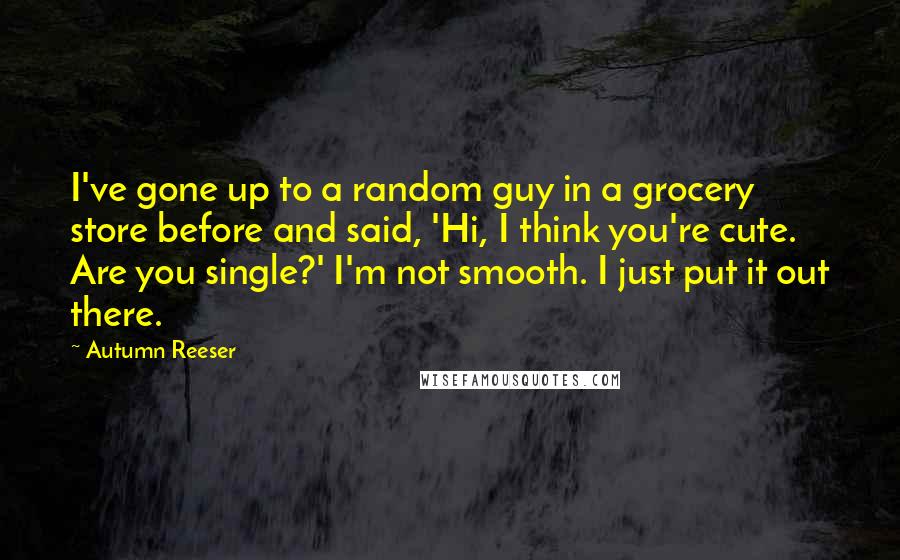 Autumn Reeser Quotes: I've gone up to a random guy in a grocery store before and said, 'Hi, I think you're cute. Are you single?' I'm not smooth. I just put it out there.