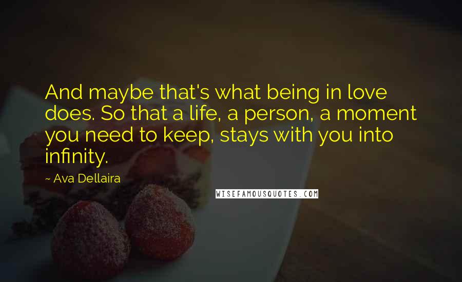 Ava Dellaira Quotes: And maybe that's what being in love does. So that a life, a person, a moment you need to keep, stays with you into infinity.