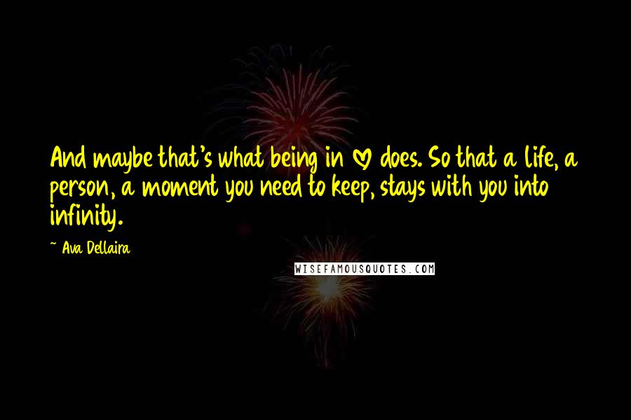 Ava Dellaira Quotes: And maybe that's what being in love does. So that a life, a person, a moment you need to keep, stays with you into infinity.