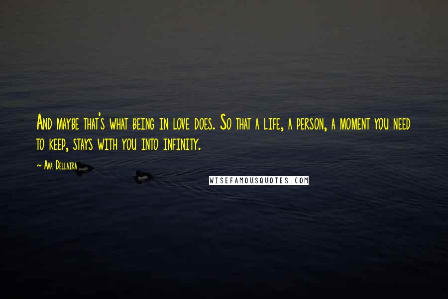 Ava Dellaira Quotes: And maybe that's what being in love does. So that a life, a person, a moment you need to keep, stays with you into infinity.