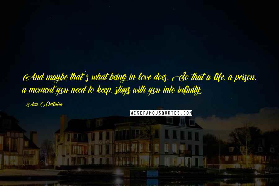 Ava Dellaira Quotes: And maybe that's what being in love does. So that a life, a person, a moment you need to keep, stays with you into infinity.