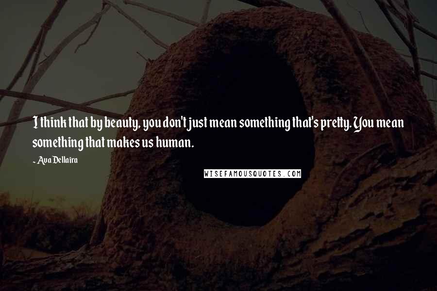 Ava Dellaira Quotes: I think that by beauty, you don't just mean something that's pretty. You mean something that makes us human.