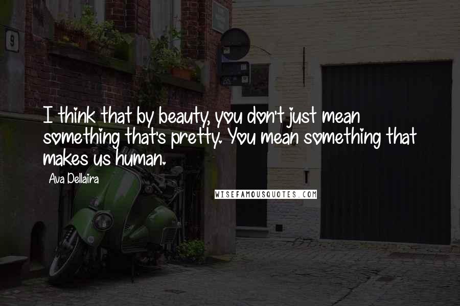 Ava Dellaira Quotes: I think that by beauty, you don't just mean something that's pretty. You mean something that makes us human.