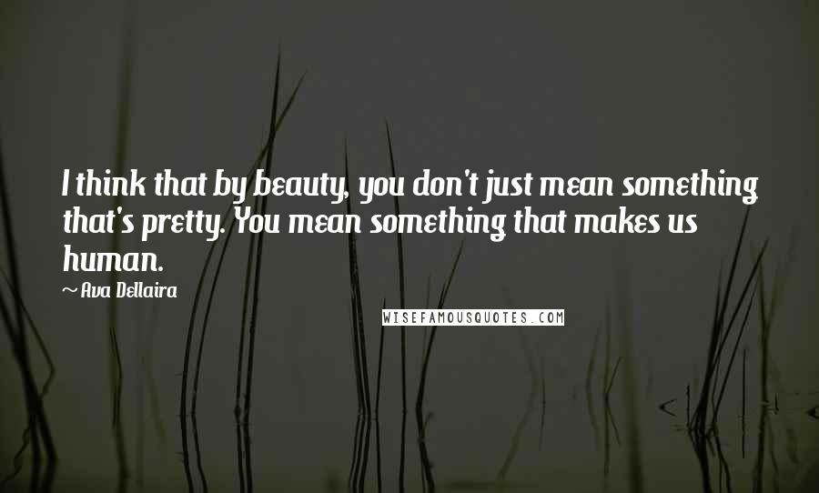 Ava Dellaira Quotes: I think that by beauty, you don't just mean something that's pretty. You mean something that makes us human.