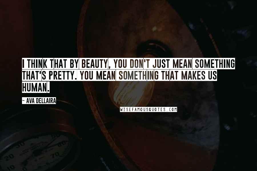 Ava Dellaira Quotes: I think that by beauty, you don't just mean something that's pretty. You mean something that makes us human.