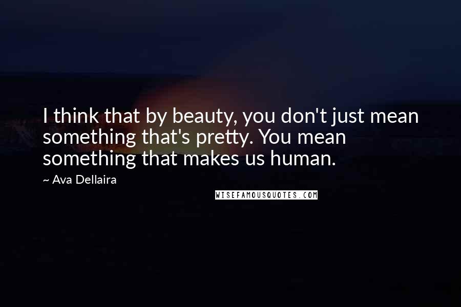 Ava Dellaira Quotes: I think that by beauty, you don't just mean something that's pretty. You mean something that makes us human.