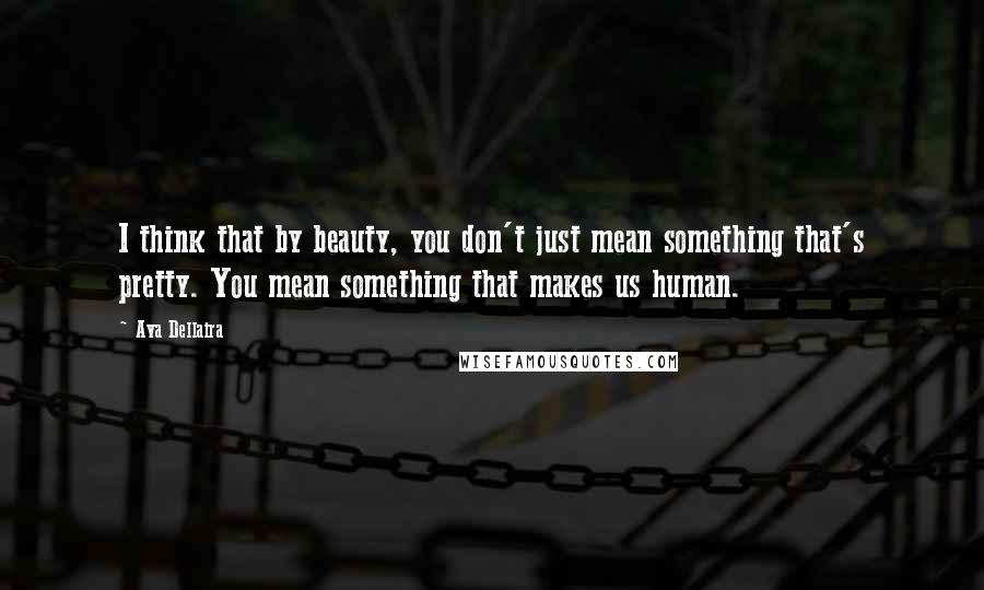 Ava Dellaira Quotes: I think that by beauty, you don't just mean something that's pretty. You mean something that makes us human.