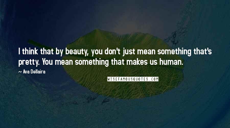 Ava Dellaira Quotes: I think that by beauty, you don't just mean something that's pretty. You mean something that makes us human.