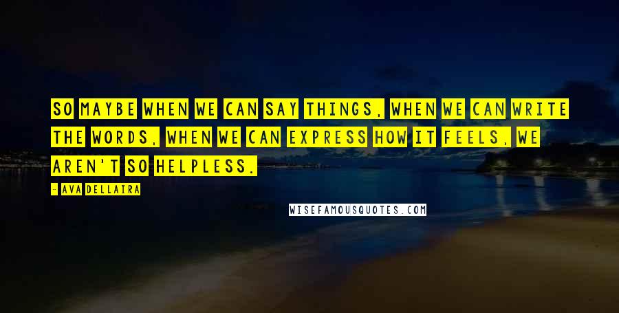 Ava Dellaira Quotes: So maybe when we can say things, when we can write the words, when we can express how it feels, we aren't so helpless.