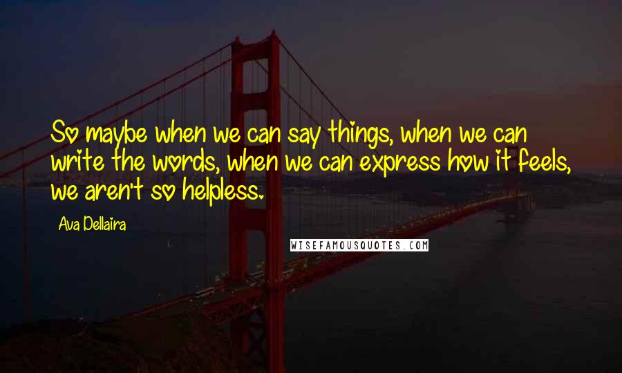 Ava Dellaira Quotes: So maybe when we can say things, when we can write the words, when we can express how it feels, we aren't so helpless.