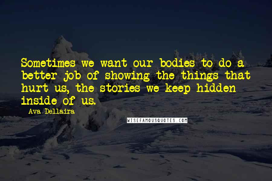 Ava Dellaira Quotes: Sometimes we want our bodies to do a better job of showing the things that hurt us, the stories we keep hidden inside of us.