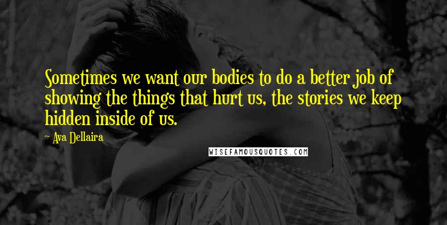 Ava Dellaira Quotes: Sometimes we want our bodies to do a better job of showing the things that hurt us, the stories we keep hidden inside of us.
