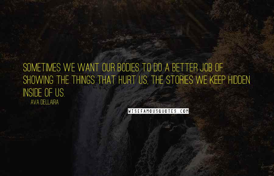 Ava Dellaira Quotes: Sometimes we want our bodies to do a better job of showing the things that hurt us, the stories we keep hidden inside of us.