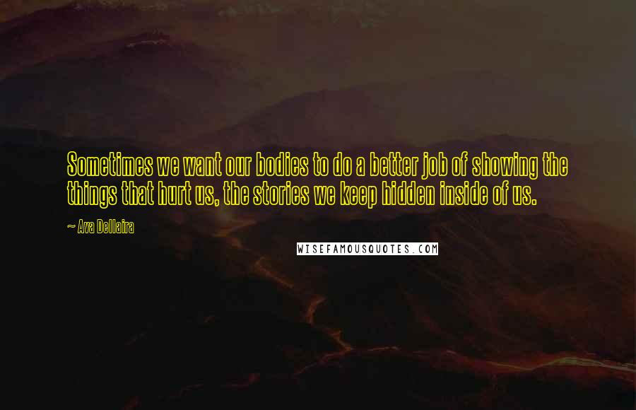 Ava Dellaira Quotes: Sometimes we want our bodies to do a better job of showing the things that hurt us, the stories we keep hidden inside of us.