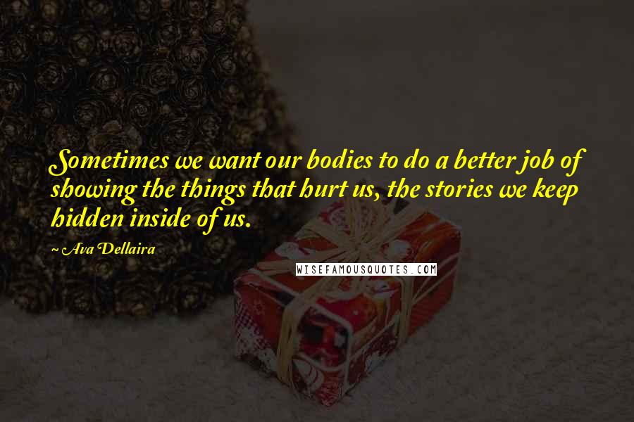 Ava Dellaira Quotes: Sometimes we want our bodies to do a better job of showing the things that hurt us, the stories we keep hidden inside of us.