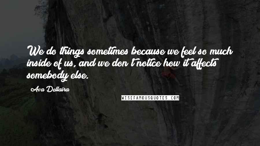 Ava Dellaira Quotes: We do things sometimes because we feel so much inside of us, and we don't notice how it affects somebody else.