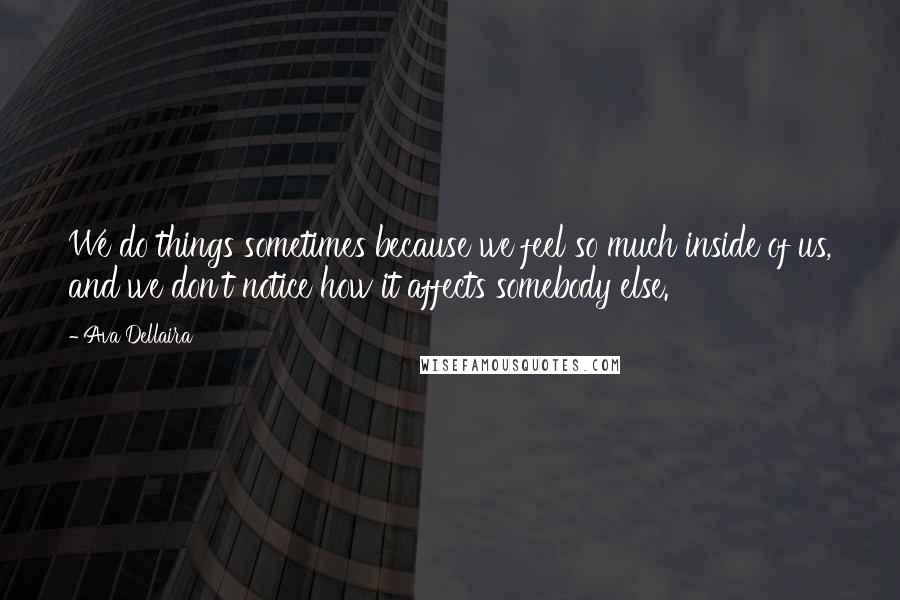 Ava Dellaira Quotes: We do things sometimes because we feel so much inside of us, and we don't notice how it affects somebody else.