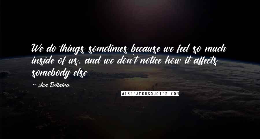 Ava Dellaira Quotes: We do things sometimes because we feel so much inside of us, and we don't notice how it affects somebody else.