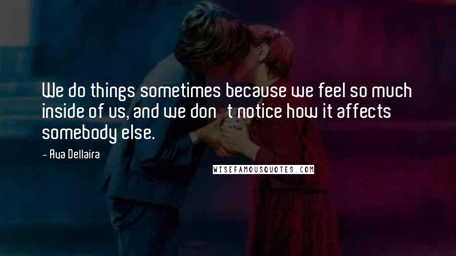 Ava Dellaira Quotes: We do things sometimes because we feel so much inside of us, and we don't notice how it affects somebody else.