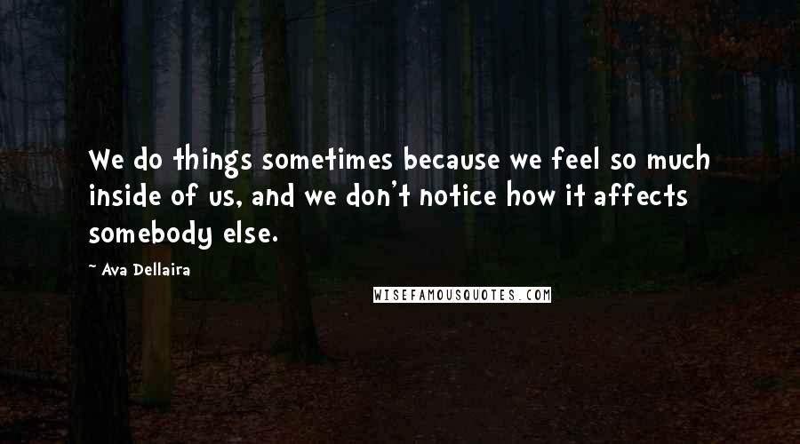 Ava Dellaira Quotes: We do things sometimes because we feel so much inside of us, and we don't notice how it affects somebody else.