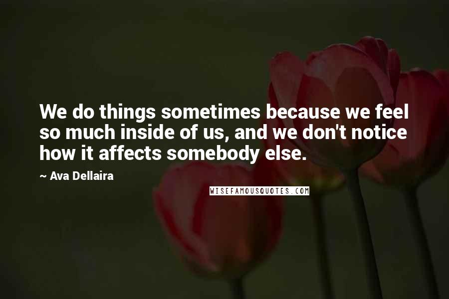 Ava Dellaira Quotes: We do things sometimes because we feel so much inside of us, and we don't notice how it affects somebody else.