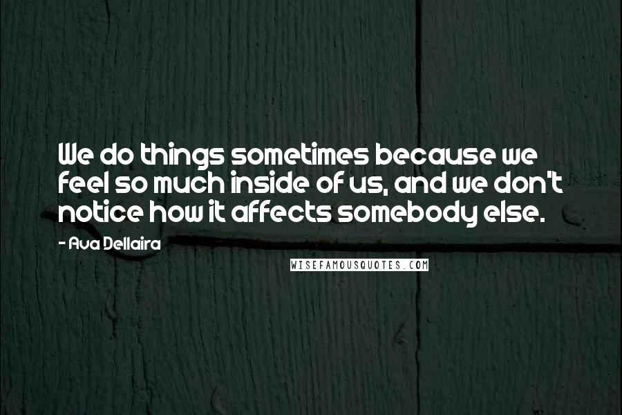 Ava Dellaira Quotes: We do things sometimes because we feel so much inside of us, and we don't notice how it affects somebody else.