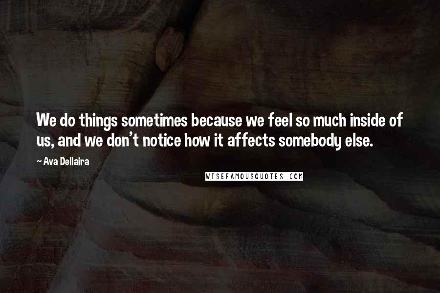 Ava Dellaira Quotes: We do things sometimes because we feel so much inside of us, and we don't notice how it affects somebody else.