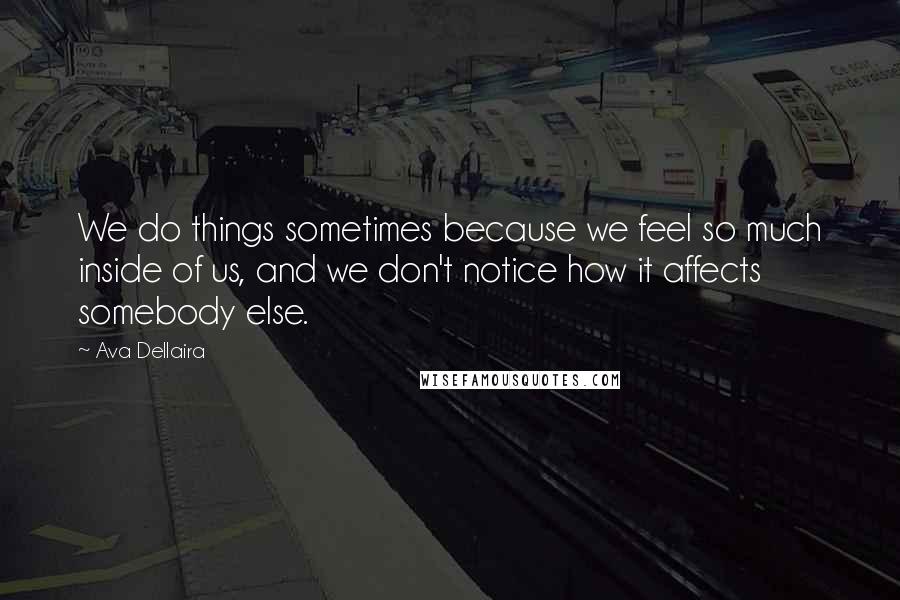 Ava Dellaira Quotes: We do things sometimes because we feel so much inside of us, and we don't notice how it affects somebody else.