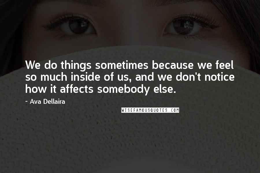 Ava Dellaira Quotes: We do things sometimes because we feel so much inside of us, and we don't notice how it affects somebody else.