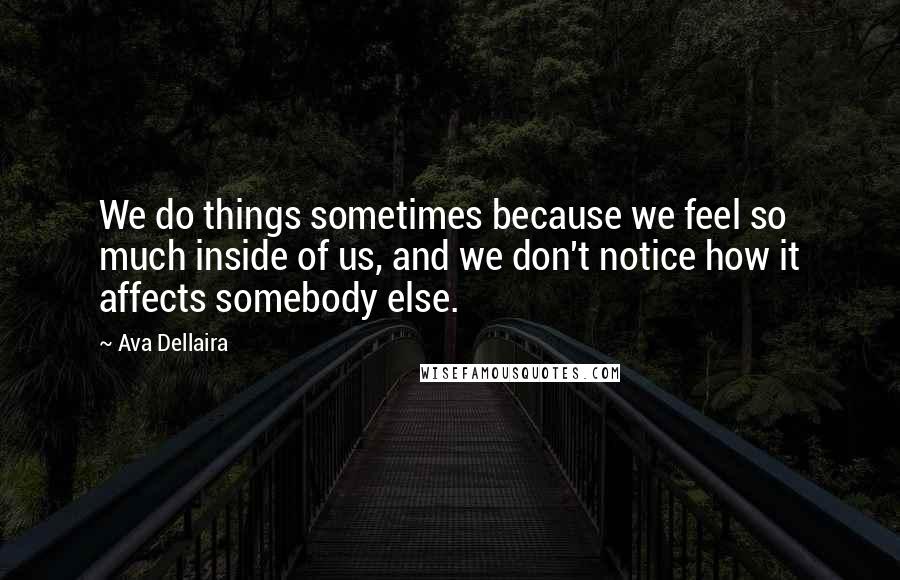 Ava Dellaira Quotes: We do things sometimes because we feel so much inside of us, and we don't notice how it affects somebody else.