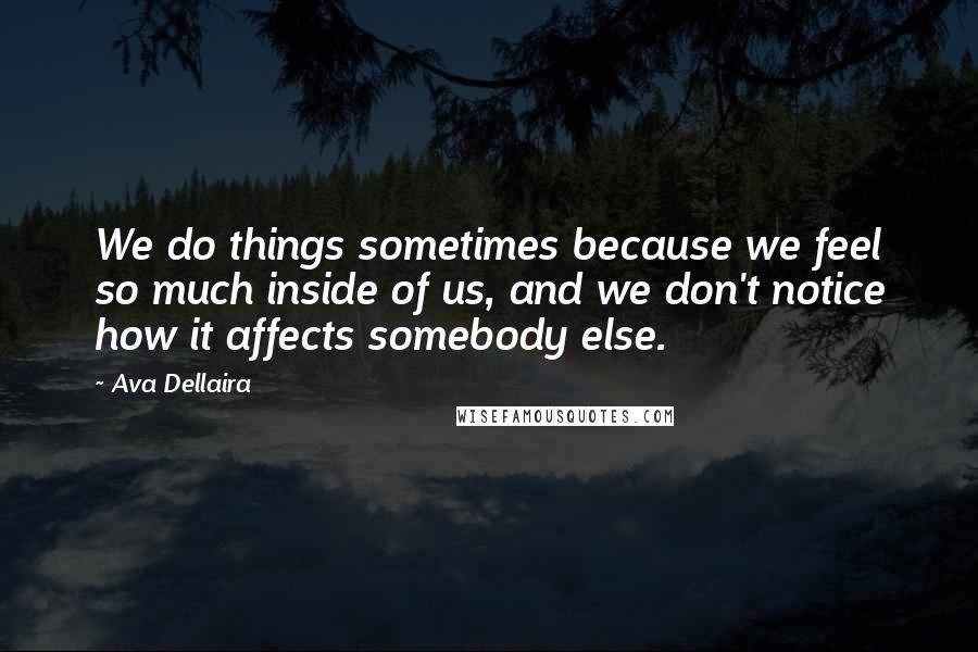 Ava Dellaira Quotes: We do things sometimes because we feel so much inside of us, and we don't notice how it affects somebody else.