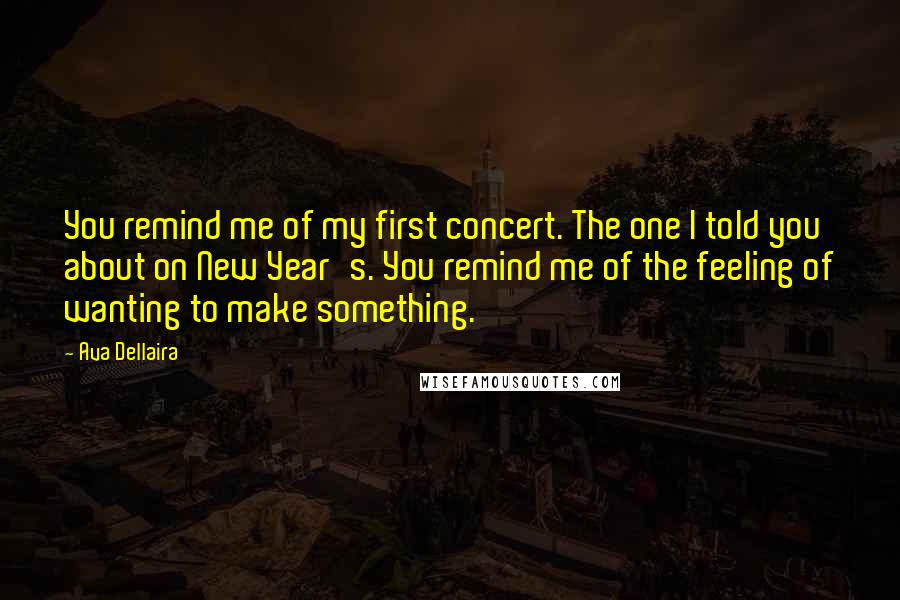 Ava Dellaira Quotes: You remind me of my first concert. The one I told you about on New Year's. You remind me of the feeling of wanting to make something.