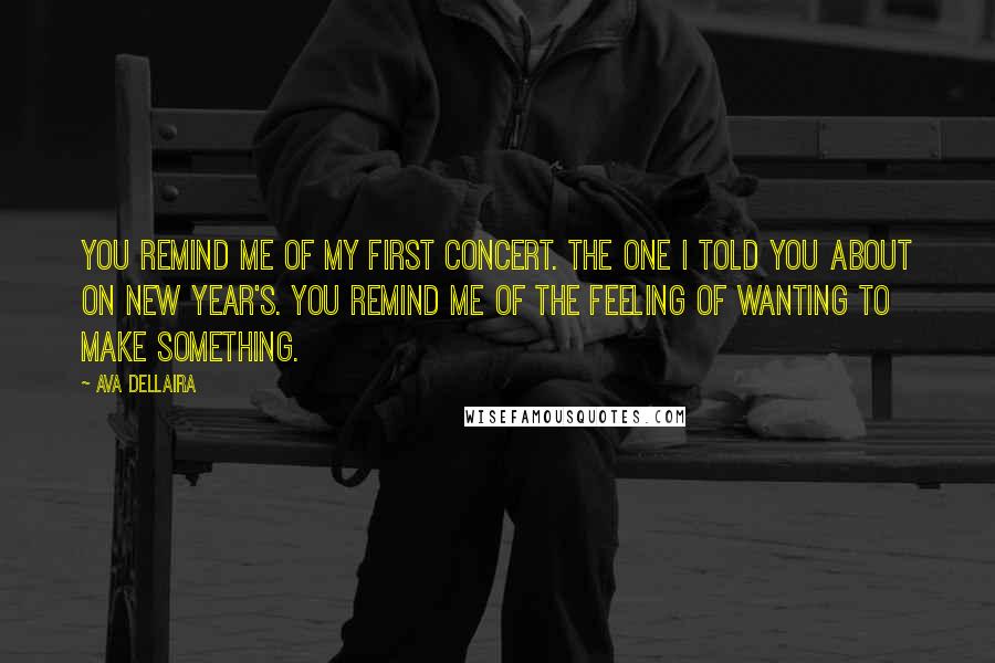 Ava Dellaira Quotes: You remind me of my first concert. The one I told you about on New Year's. You remind me of the feeling of wanting to make something.