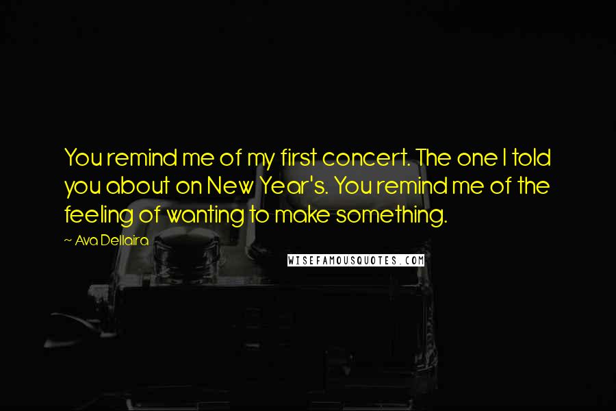 Ava Dellaira Quotes: You remind me of my first concert. The one I told you about on New Year's. You remind me of the feeling of wanting to make something.