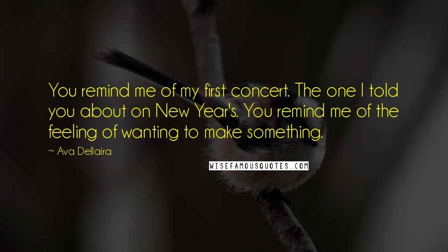 Ava Dellaira Quotes: You remind me of my first concert. The one I told you about on New Year's. You remind me of the feeling of wanting to make something.