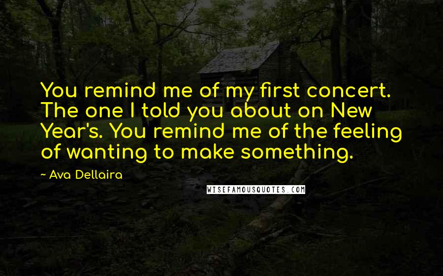 Ava Dellaira Quotes: You remind me of my first concert. The one I told you about on New Year's. You remind me of the feeling of wanting to make something.