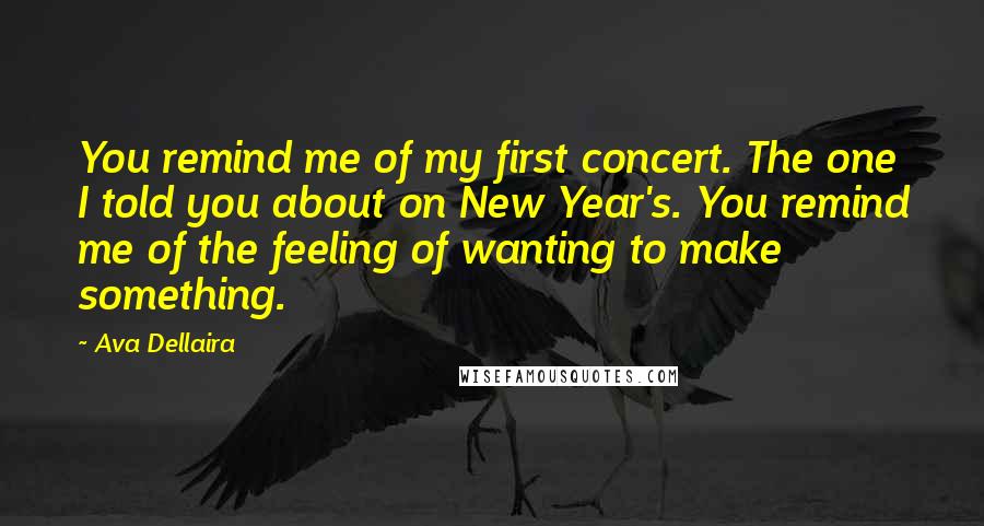 Ava Dellaira Quotes: You remind me of my first concert. The one I told you about on New Year's. You remind me of the feeling of wanting to make something.