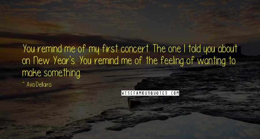 Ava Dellaira Quotes: You remind me of my first concert. The one I told you about on New Year's. You remind me of the feeling of wanting to make something.