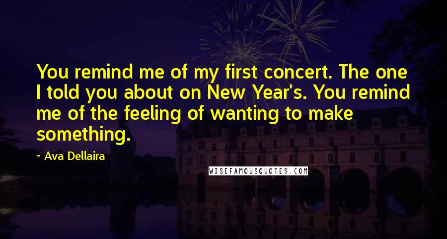 Ava Dellaira Quotes: You remind me of my first concert. The one I told you about on New Year's. You remind me of the feeling of wanting to make something.
